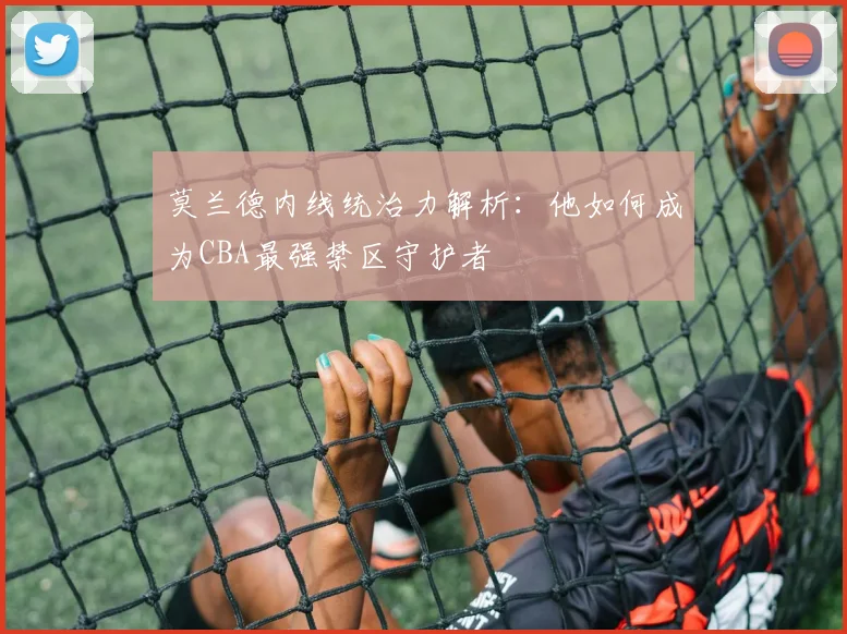 莫兰德内线统治力解析：他如何成为CBA最强禁区守护者