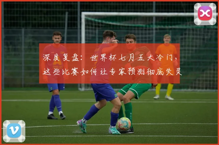 深度复盘：世界杯七月五大冷门，这些比赛如何让专家预测彻底失灵？