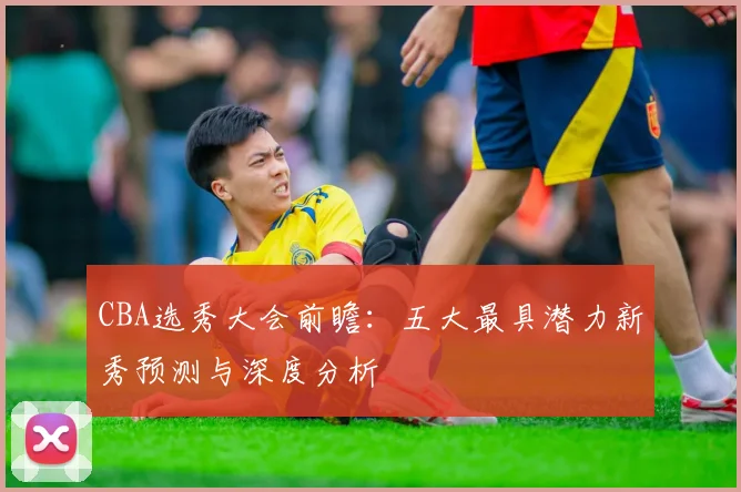 CBA选秀大会前瞻：五大最具潜力新秀预测与深度分析