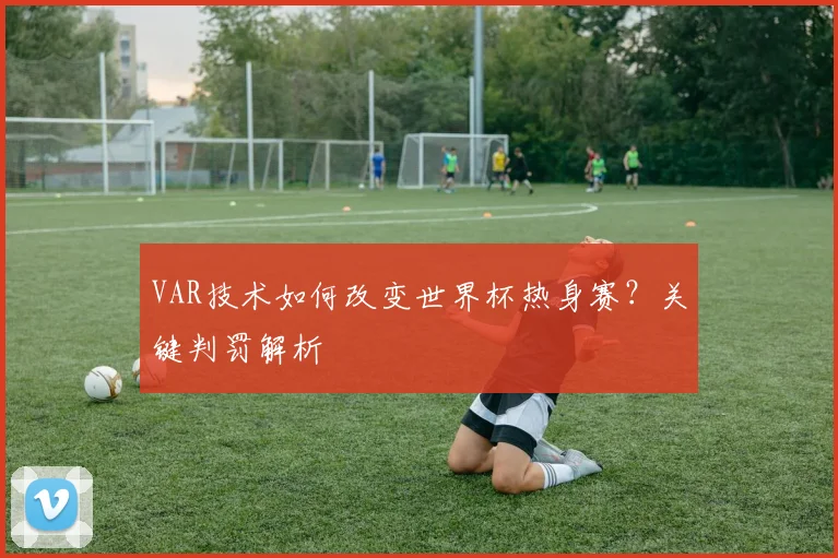 VAR技术如何改变世界杯热身赛？关键判罚解析
