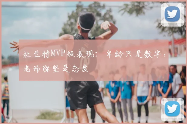 杜兰特MVP级表现：年龄只是数字，老而弥坚是态度