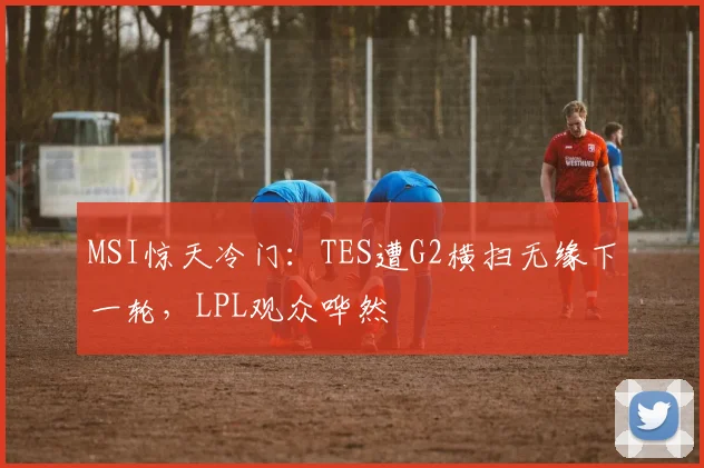 MSI惊天冷门：TES遭G2横扫无缘下一轮，LPL观众哗然