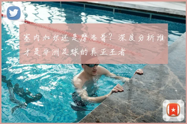 塞内加尔还是摩洛哥？深度分析谁才是非洲足球的真正王者