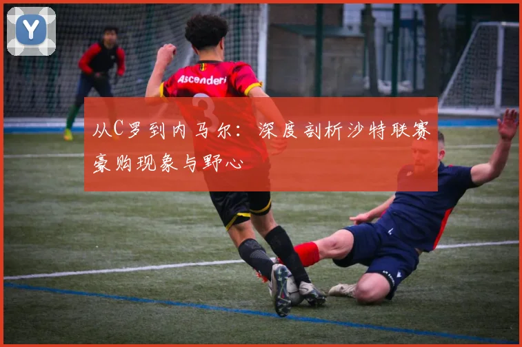 从C罗到内马尔：深度剖析沙特联赛豪购现象与野心