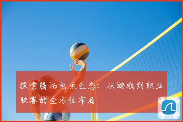 探索腾讯电竞生态：从游戏到职业联赛的全方位布局