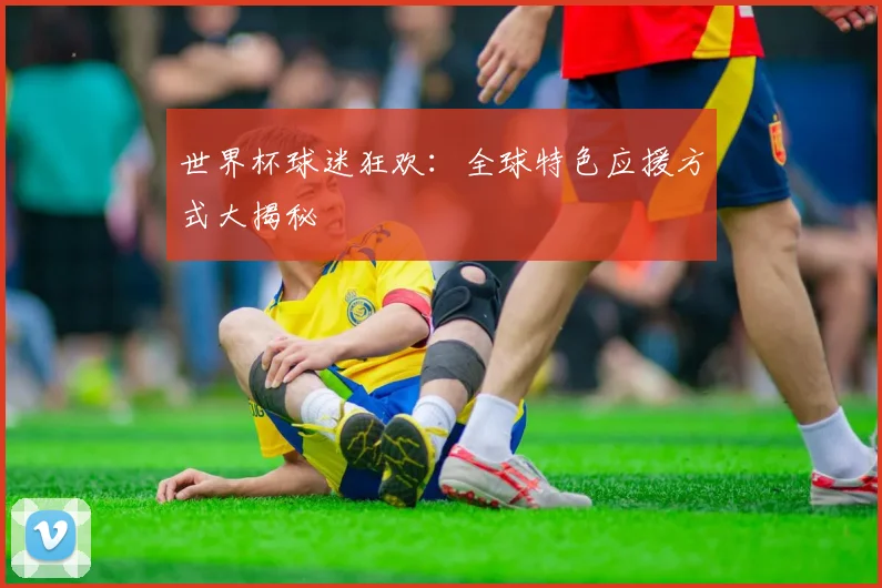 世界杯球迷狂欢：全球特色应援方式大揭秘