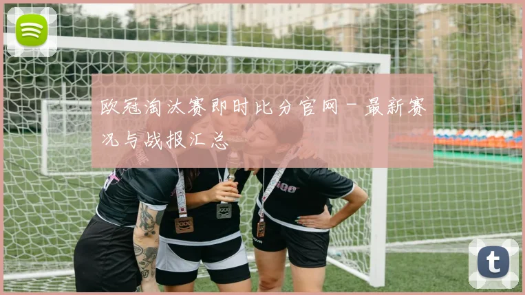 欧冠淘汰赛即时比分官网 - 最新赛况与战报汇总