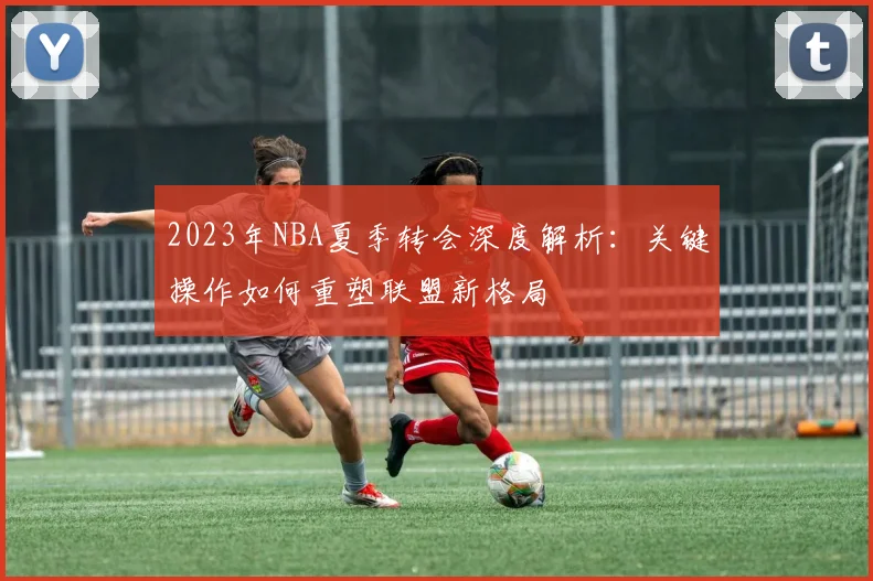 2023年NBA夏季转会深度解析：关键操作如何重塑联盟新格局