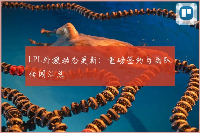 LPL外援动态更新：重磅签约与离队传闻汇总
