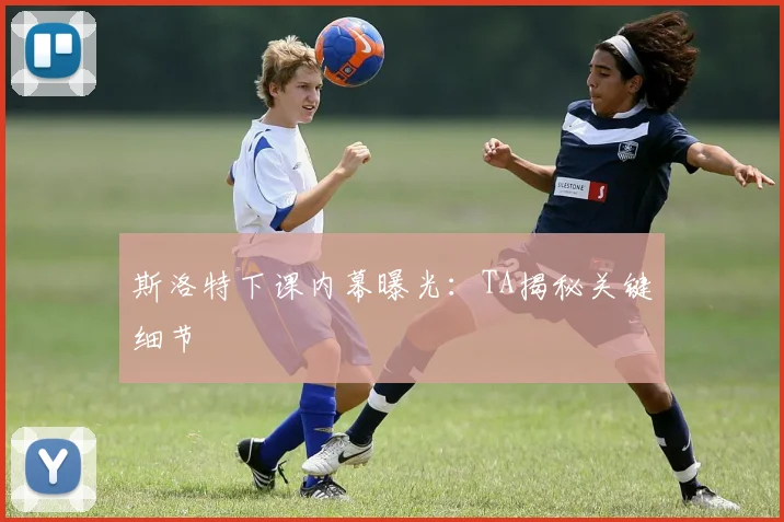 斯洛特下课内幕曝光:TA揭秘关键细节