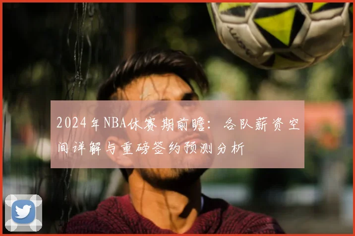 2024年NBA休赛期前瞻：各队薪资空间详解与重磅签约预测分析