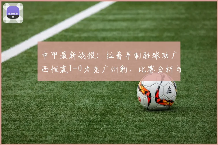 中甲最新战报：拉普辛制胜球助广西恒宸1-0力克广州豹，比赛分析与集锦回顾