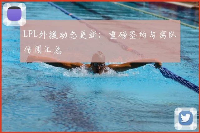 LPL外援动态更新：重磅签约与离队传闻汇总