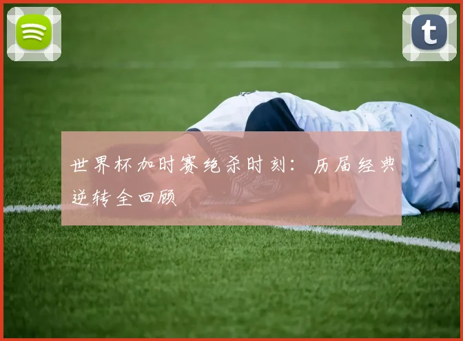 世界杯加时赛绝杀时刻：历届经典逆转全回顾