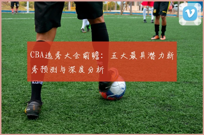 CBA选秀大会前瞻：五大最具潜力新秀预测与深度分析