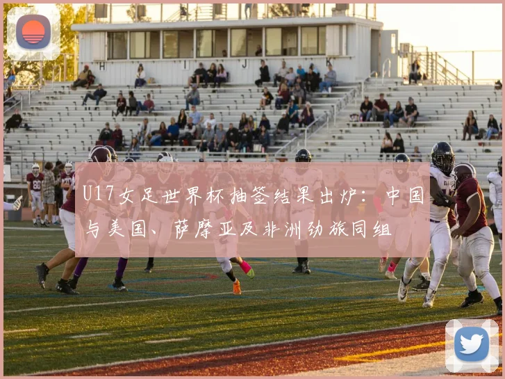 U17女足世界杯抽签结果出炉：中国与美国、萨摩亚及非洲劲旅同组