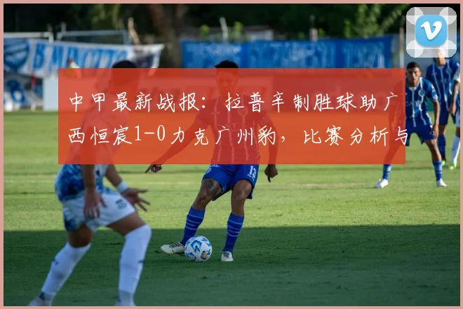 中甲最新战报：拉普辛制胜球助广西恒宸1-0力克广州豹，比赛分析与集锦回顾