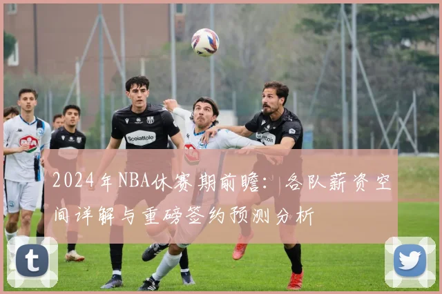 2024年NBA休赛期前瞻：各队薪资空间详解与重磅签约预测分析